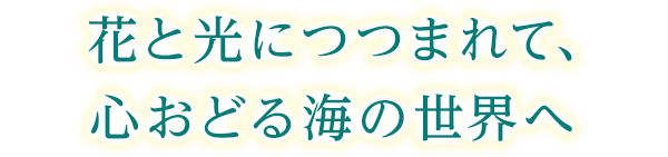 花と光につつまれて、心おどる海の世界へ